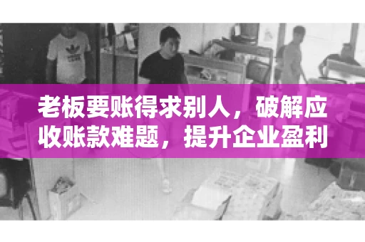 老板要账得求别人，破解应收账款难题，提升企业盈利能力