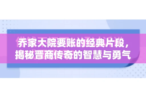 乔家大院要账的经典片段，揭秘晋商传奇的智慧与勇气