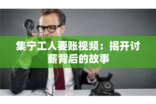 集宁工人要账视频：揭开讨薪背后的故事